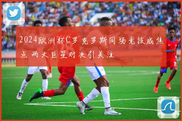 2024欧洲杯C罗克罗斯同场竞技成焦点 两大巨星对决引关注