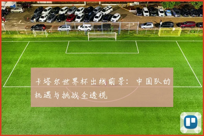卡塔尔世界杯出线前景：中国队的机遇与挑战全透视