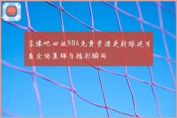 录像吧回放NBA免费资源更新球迷可看全场集锦与精彩瞬间