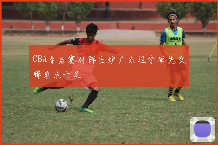 CBA季后赛对阵出炉广东辽宁率先交锋看点十足