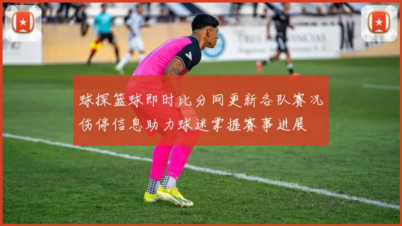 球探篮球即时比分网更新各队赛况伤停信息助力球迷掌握赛事进展