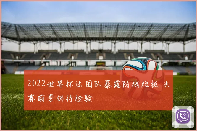 2022世界杯法国队暴露防线短板 决赛前景仍待检验