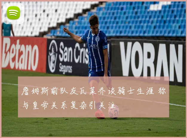 詹姆斯前队友瓦莱乔谈骑士生涯 称与皇帝关系复杂引关注