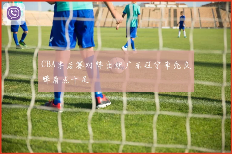 CBA季后赛对阵出炉广东辽宁率先交锋看点十足