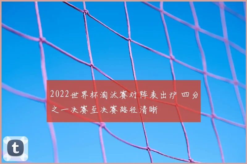 2022世界杯淘汰赛对阵表出炉 四分之一决赛至决赛路径清晰