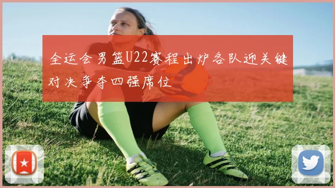 全运会男篮U22赛程出炉各队迎关键对决争夺四强席位