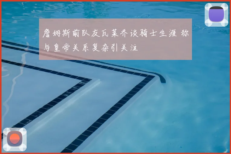 詹姆斯前队友瓦莱乔谈骑士生涯 称与皇帝关系复杂引关注