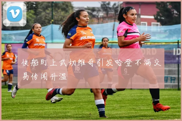 快船盯上武切维奇引发哈登不满交易传闻升温