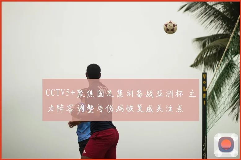 CCTV5+聚焦国足集训备战亚洲杯 主力阵容调整与伤病恢复成关注点