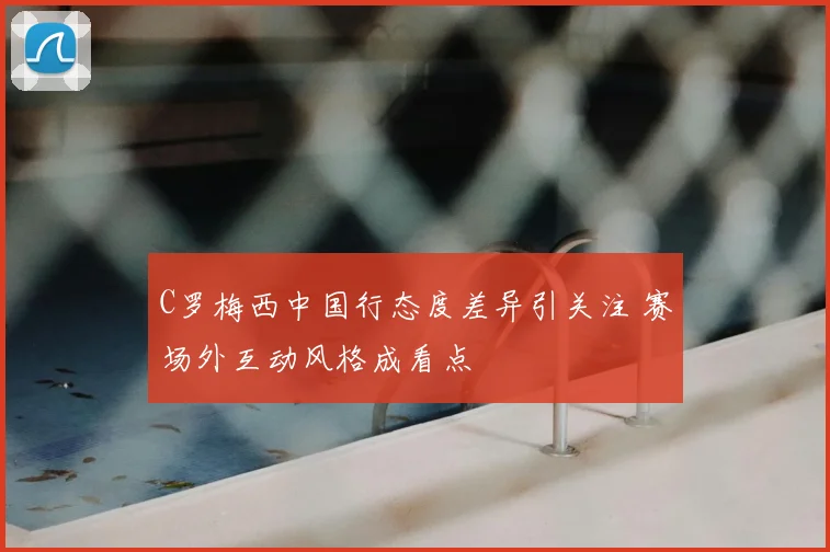 C罗梅西中国行态度差异引关注 赛场外互动风格成看点