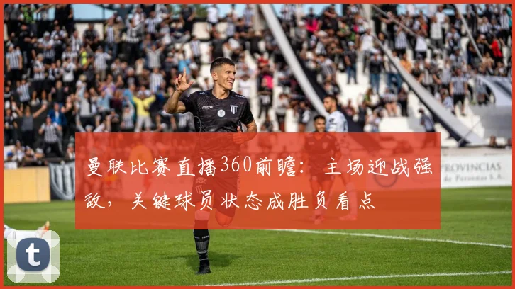 曼联比赛直播360前瞻：主场迎战强敌，关键球员状态成胜负看点