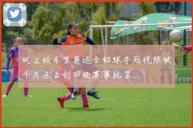 巩立姣东京奥运会铅球夺冠视频破千万点击创田径赛事纪录
