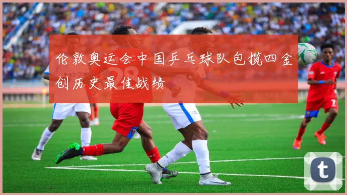 伦敦奥运会中国乒乓球队包揽四金创历史最佳战绩