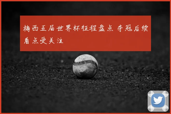 梅西五届世界杯征程盘点 夺冠后续看点受关注